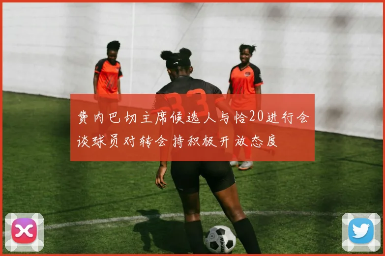 费内巴切主席候选人与恰20进行会谈球员对转会持积极开放态度
