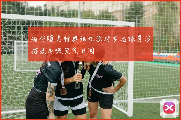 狗仔曝光特奥组织派对多名球员涉招妓与吸笑气丑闻