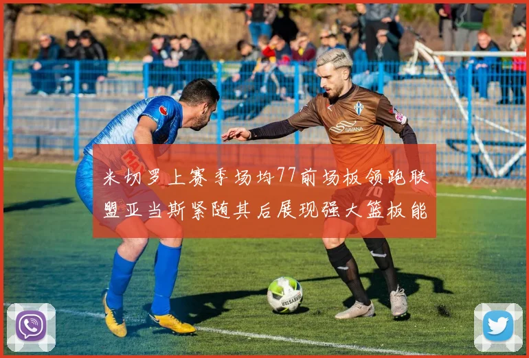 米切罗上赛季场均77前场板领跑联盟亚当斯紧随其后展现强大篮板能力