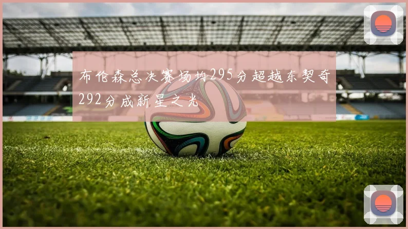 布伦森总决赛场均295分超越东契奇292分成新星之光