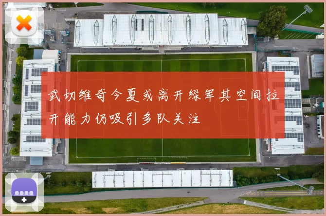 武切维奇今夏或离开绿军其空间拉开能力仍吸引多队关注