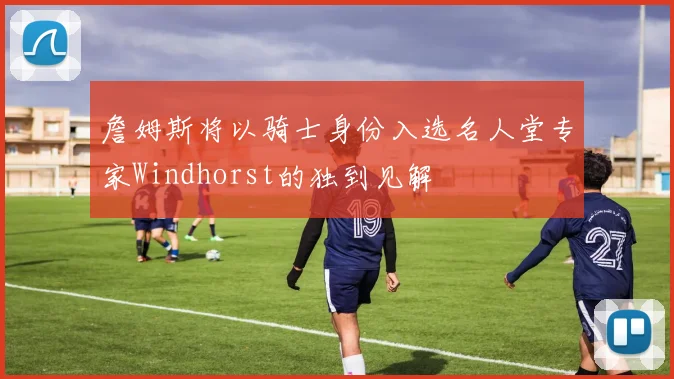 詹姆斯将以骑士身份入选名人堂专家Windhorst的独到见解