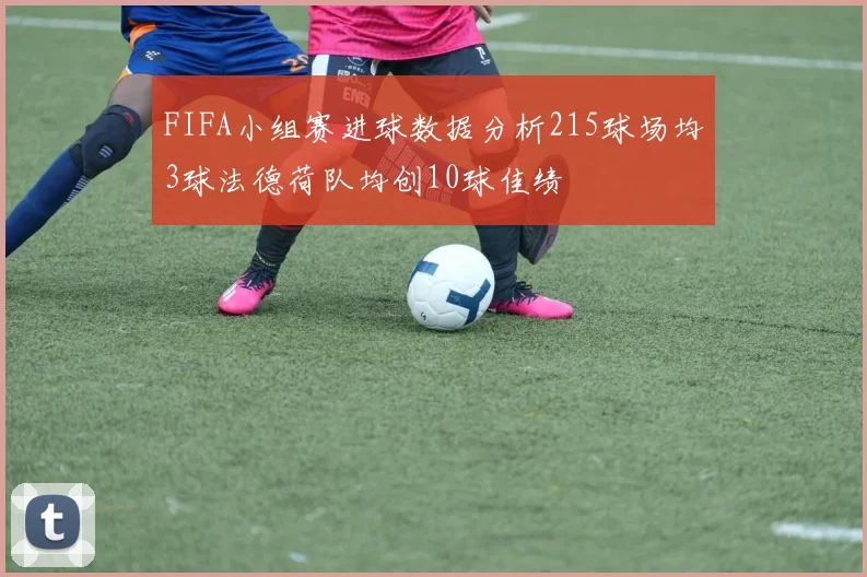 FIFA小组赛进球数据分析215球场均3球法德荷队均创10球佳绩