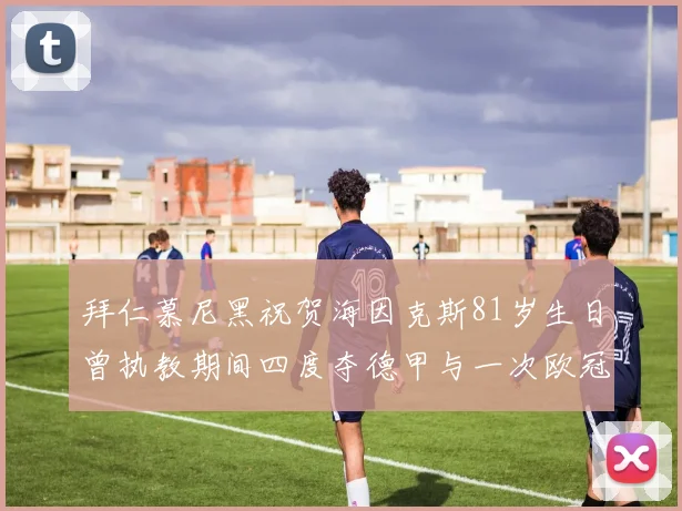 拜仁慕尼黑祝贺海因克斯81岁生日曾执教期间四度夺德甲与一次欧冠荣耀