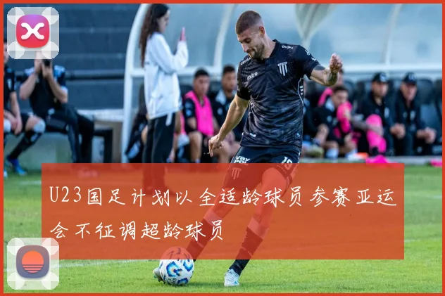U23国足计划以全适龄球员参赛亚运会不征调超龄球员