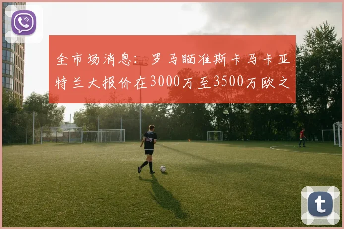 全市场消息：罗马瞄准斯卡马卡亚特兰大报价在3000万至3500万欧之间