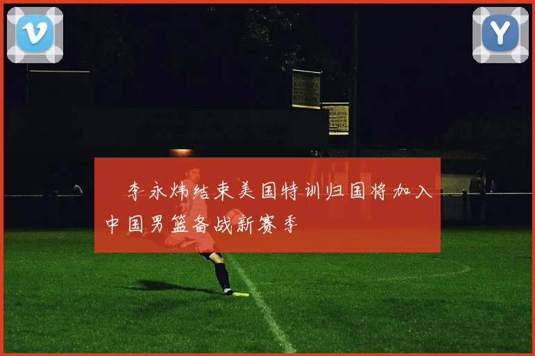 偰李永炜结束美国特训归国将加入中国男篮备战新赛季