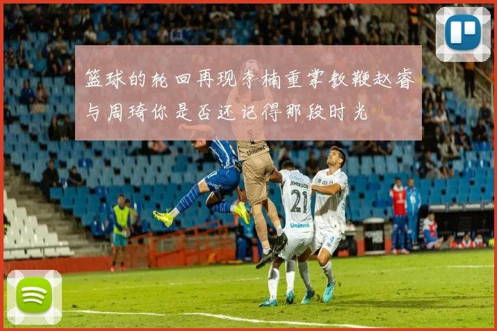 篮球的轮回再现李楠重掌教鞭赵睿与周琦你是否还记得那段时光