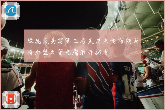 绿鹿交易需第三方支持杰伦布朗或将加盟火箭老鹰和开拓者