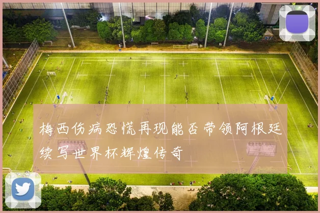 梅西伤病恐慌再现能否带领阿根廷续写世界杯辉煌传奇