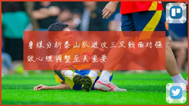 鲁媒分析泰山队进攻三叉戟面对强敌心理调整至关重要