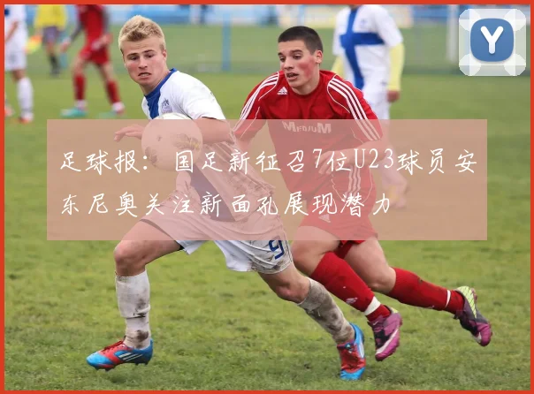 足球报：国足新征召7位U23球员安东尼奥关注新面孔展现潜力
